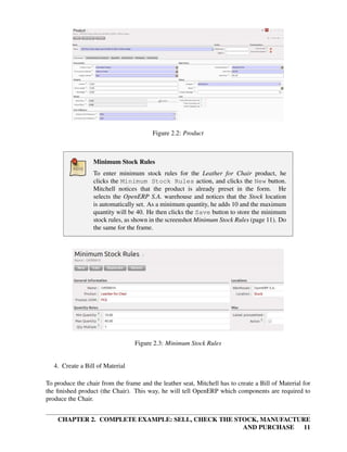 CHAPTER 2. COMPLETE EXAMPLE: SELL, CHECK THE STOCK, MANUFACTURE
AND PURCHASE 11
Figure 2.2: Product
Minimum Stock Rules
To enter minimum stock rules for the Leather for Chair product, he
clicks the Minimum Stock Rules action, and clicks the New button.
Mitchell notices that the product is already preset in the form. He
selects the OpenERP S.A. warehouse and notices that the Stock location
is automatically set. As a minimum quantity, he adds 10 and the maximum
quantity will be 40. He then clicks the Save button to store the minimum
stock rules, as shown in the screenshot Minimum Stock Rules (page 11). Do
the same for the frame.
Figure 2.3: Minimum Stock Rules
4. Create a Bill of Material
To produce the chair from the frame and the leather seat, Mitchell has to create a Bill of Material for
the ﬁnished product (the Chair). This way, he will tell OpenERP which components are required to
produce the Chair.
 