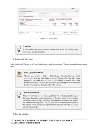 14 CHAPTER 2. COMPLETE EXAMPLE: SELL, CHECK THE STOCK,
MANUFACTURE AND PURCHASE
Figure 2.5: Sales Order
Price Lists
In this chapter, the Public Pricelist will be used. Later on, you will learn
more about creating price lists.
7. Conﬁrm the sales order
John Smith calls Thomas to tell him that he agrees with the quotation. Thomas now conﬁrms the sales
order.
Sales Quotation / Order
Thomas goes to Sales → Sales → Sales Orders. He enters Clarkson in the
Customer ﬁeld and then clicks Search. Thomas clicks the sales order
to open it. He clicks the Confirm Order button to make a sales order
from the quotation. To print the sales order, he clicks Quotation / Order in
the Reports section at the right side of the screen.
Order Conﬁrmation
When you click Confirm Order, red text will be displayed at the top of
the screen depending on the parameters of the sales order. In our example,
you will see two text lines, one about the quotation conversion and another
one about the delivery order. You can click the second line to be directed to
the delivery order. You can also open the delivery order from the History
tab of the sales order.
8. Run the scheduler
 