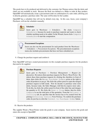 CHAPTER 2. COMPLETE EXAMPLE: SELL, CHECK THE STOCK, MANUFACTURE
AND PURCHASE 15
The goods have to be produced and delivered to the customer, but Thomas notices that the desks and
chairs are not available in stock. Because the Desk was deﬁned as a Make to order & Buy product,
OpenERP will automatically create a procurement order on conﬁrmation of a sales order, allowing you
to directly generate a purchase order. The same will be done for the Leather.
OpenERP has a scheduler that will run by default every day. In this case, Jason, your company’s
Purchaser, will run the scheduler manually.
Scheduler
Jason goes to Warehouse → Schedulers. He clicks Compute
Schedulers because he needs to purchase material and wants to check
whether anything needs to be added. In the Wizard, Jason clicks Compute
Schedulers to start the computation.
Procurement Exceptions
Jason can also run the procurement for each product from the Warehouse
→ Schedulers → Procurement Exceptions. The procedurement exceptions
menu also includes procurements that have not been scheduled yet.
9. Change the purchase request and conﬁrm it
Now OpenERP will have created procurements (in this example purchase requests) for the products
that need to be supplied.
Purchase Requests
Jason goes to Purchases → Purchase Management → Request for
Quotation. He notices three purchase requests for Wood y Wood Pecker. He
selects these three purchase requests by clicking the checkbox in front of
them, then clicks the Merge Purchase Orders action at the right to
order all products in one go. He clicks the yellow pencil to open the merged
purchase request in Edit mode. Now he decides to purchase some extra
desks, because Luke, the Sales Manager, told him he expects more sales.
To do this, he clicks the yellow pencil in front of the order line and changes
the quantity to 10. He clicks the Save & Close button, then he clicks
Compute to see the total price of the quotation. From the Delivery &
Invoicing tab, he speciﬁes that the invoice has to be created from the
picking (Invoicing Control From Picking). To conﬁrm the purchase
order, he just has to click the Convert to Purchase Order button.
10. Receive the products
The supplier Wood y Wood Pecker sends the goods to your company. Jason receives the goods and
enters this receipt in OpenERP.
 