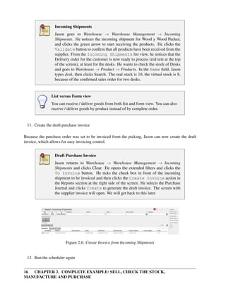 16 CHAPTER 2. COMPLETE EXAMPLE: SELL, CHECK THE STOCK,
MANUFACTURE AND PURCHASE
Incoming Shipments
Jason goes to Warehouse → Warehouse Management → Incoming
Shipments. He notices the incoming shipment for Wood y Wood Pecker,
and clicks the green arrow to start receiving the products. He clicks the
Validate button to conﬁrm that all products have been received from the
supplier. From the Incoming Shipments list view, he notices that the
Delivery order for the customer is now ready to process (red text at the top
of the screen), at least for the desks. He wants to check the stock of Desks
and goes to Warehouse → Product → Products. In the Name ﬁeld, Jason
types desk, then clicks Search. The real stock is 10, the virtual stock is 8,
because of the conﬁrmed sales order for two desks.
List versus Form view
You can receive / deliver goods from both list and form view. You can also
receive / deliver goods by product instead of by complete order.
11. Create the draft purchase invoice
Because the purchase order was set to be invoiced from the picking, Jason can now create the draft
invoice, which allows for easy invoicing control.
Draft Purchase Invoice
Jason returns to Warehouse → Warehouse Management → Incoming
Shipments and clicks Clear. He opens the extended ﬁlters and clicks the
To Invoice button. He ticks the check box in front of the incoming
shipment to be invoiced and then clicks the Create Invoice action in
the Reports section at the right side of the screen. He selects the Purchase
Journal and clicks Create to generate the draft invoice. The screen with
the supplier invoice will open. We will get back to this later.
Figure 2.6: Create Invoice from Incoming Shipments
12. Run the scheduler again
 