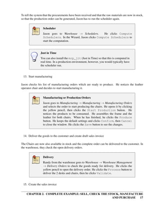 CHAPTER 2. COMPLETE EXAMPLE: SELL, CHECK THE STOCK, MANUFACTURE
AND PURCHASE 17
To tell the system that the procurements have been received and that the raw materials are now in stock,
so that the production order can be generated, Jason has to run the scheduler again.
Scheduler
Jason goes to Warehouse → Schedulers. He clicks Compute
Schedulers. In the Wizard, Jason clicks Compute Schedulers to
start the computation.
Just in Time
You can also install the mrp_jit (Just in Time) so that this is computed in
real time. In a production environment, however, you would typically have
the scheduler run.
13. Start manufacturing
Jason checks his list of manufacturing orders which are ready to produce. He notices the leather
operator chair and decides to start manufacturing it.
Manufacturing or Production Orders
Jason goes to Manufacturing → Manufacturing → Manufacturing Orders
and selects the order to start producing the chairs. He opens it by clicking
the yellow pencil, then clicks the Start Production button. He
notices the products to be consumed. He assembles the frame and the
leather for both chairs. When he has ﬁnished, he clicks the Produce
button. He keeps the default settings and clicks Confirm, then Cancel
to close the window. He clicks the Save button to see the changes.
14. Deliver the goods to the customer and create draft sales invoice
The Chairs are now also available in stock and the complete order can be delivered to the customer. In
the warehouse, they check the open delivery orders.
Delivery
Randy from the warehouse goes to Warehouse → Warehouse Management
→ Delivery Orders to check the goods ready for delivery. He clicks the
yellow pencil to open the delivery order. He clicks the Process button to
deliver the 2 desks and chairs, then he clicks Validate.
15. Create the sales invoice
 