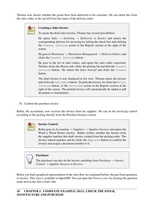 18 CHAPTER 2. COMPLETE EXAMPLE: SELL, CHECK THE STOCK,
MANUFACTURE AND PURCHASE
Thomas now checks whether the goods have been delivered to his customer. He can check this from
the sales order, or he can tell from the status of the delivery order.
Creating a Sales Invoice
To create the draft sales invoice, Thomas has several possibilities.
He opens Sales → Invoicing → Deliveries to Invoice and selects the
corresponding delivery for invoicing by ticking the check box and clicking
the Create Invoice action in the Reports section at the right of the
screen.
He goes to Warehouse → Warehouse Management → Delivery Orders, and
clicks the Create Invoice button.
He goes to the list of sales orders, and opens the sales order concerned.
Thomas clicks the History tab, clicks the picking list and then the Create
Invoice button. He selects the Sales Journal and clicks the Create
button.
The draft invoice is now displayed in list view. Thomas opens the invoice
and clicks the Validate button. To print the invoice, he clicks the Print
Invoice button, or the Invoices action in the Reports section at the
right of the screen. The printed invoice will automatically be added as pdf
document to Attachments.
16. Conﬁrm the purchase invoice
Robin, the accountant, now receives the invoice from his supplier. He can do the invoicing control
according to the picking directly from the Purchase Invoices screen.
Invoice Control
Robin goes to Accounting → Suppliers → Supplier Invoices and opens the
Wood y Wood Pecker invoice. Robin veriﬁes whether the invoice from
the supplier matches this draft invoice created from the picking order. The
invoice indeed matches and he clicks the Approve button to conﬁrm the
invoice and assign a document number to it.
Purchaser
The purchaser can also do the invoice matching from Purchases → Invoice
Control → Supplier Invoices to Receive.
Below you ﬁnd a graphical representation of the sales ﬂow we explained before; the part from quotation
to invoice. This view is available in OpenERP. You can open this Process view by clicking the question
mark next to the Sales Order title.
 