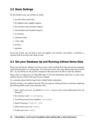 22 CHAPTER 3. LET’S GET STARTED AND CONFIGURE A NEW INSTANCE
3.2 Basic Settings
For this business case, you will have to model:
• accounts and account types,
• the suppliers and a supplier category,
• the customers and a customer category,
• some products and a product category,
• an inventory,
• a purchase order,
• a sales order,
• invoices,
• payments.
To test the system, you will need at least one supplier, one customer, one product, a warehouse, a
minimal chart of accounts and a bank account.
3.3 Get your Database Up and Running without Demo Data
Please note that the new database you have to create, will not include demo data and only the minimally
required functionality as a starting point. You will need to know your super administrator password for
this – or you will have to ask your ICT manager for the password to be able to create this database.
Please refer to Conﬁguring your OpenERP (page 3) for more information about how to create a new
database that you will give the name of your company.
As a reminder, please ﬁnd the steps below, without further explanation.
Start by creating a new database from the Welcome page by clicking Databases and then completing
the following ﬁelds on the Create Database form.
• Super admin password : by default it is admin , if you or your system administrator have not
changed it,
• New database name : YourCompany,
• Load Demonstration data checkbox: unchecked,
• Default Language : English (US),
• Administrator password : admin,
• Conﬁrm password : admin.
 
