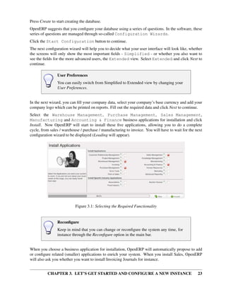 CHAPTER 3. LET’S GET STARTED AND CONFIGURE A NEW INSTANCE 23
Press Create to start creating the database.
OpenERP suggests that you conﬁgure your database using a series of questions. In the software, these
series of questions are managed through so-called Configuration Wizards.
Click the Start Configuration button to continue.
The next conﬁguration wizard will help you to decide what your user interface will look like, whether
the screens will only show the most important ﬁelds - Simplified - or whether you also want to
see the ﬁelds for the more advanced users, the Extended view. Select Extended and click Next to
continue.
User Preferences
You can easily switch from Simpliﬁed to Extended view by changing your
User Preferences.
In the next wizard, you can ﬁll your company data, select your company’s base currency and add your
company logo which can be printed on reports. Fill out the required data and click Next to continue.
Select the Warehouse Management, Purchase Management, Sales Management,
Manufacturing and Accounting & Finance business applications for installation and click
Install. Now OpenERP will start to install these ﬁve applications, allowing you to do a complete
cycle, from sales / warehouse / purchase / manufacturing to invoice. You will have to wait for the next
conﬁguration wizard to be displayed (Loading will appear).
Figure 3.1: Selecting the Required Functionality
Reconﬁgure
Keep in mind that you can change or reconﬁgure the system any time, for
instance through the Reconﬁgure option in the main bar.
When you choose a business application for installation, OpenERP will automatically propose to add
or conﬁgure related (smaller) applications to enrich your system. When you install Sales, OpenERP
will also ask you whether you want to install Invoicing Journals for instance.
 