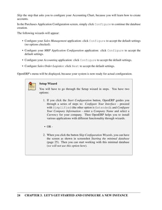24 CHAPTER 3. LET’S GET STARTED AND CONFIGURE A NEW INSTANCE
Skip the step that asks you to conﬁgure your Accounting Chart, because you will learn how to create
accounts.
In the Purchases Application Conﬁguration screen, simply click Configure to continue the database
creation.
The following wizards will appear:
• Conﬁgure your Sales Management application: click Configure to accept the default settings
(no options checked).
• Conﬁgure your MRP Application Conﬁguration application: click Configure to accept the
default settings.
• Conﬁgure your Accounting application: click Configure to accept the default settings.
• Conﬁgure Sales Order Logistics: click Next to accept the default settings.
OpenERP’s menu will be displayed, because your system is now ready for actual conﬁguration.
Setup Wizard
You will have to go through the Setup wizard in steps. You have two
options:
1. If you click the Start Conﬁguration button, OpenERP guides you
through a series of steps to: Conﬁgure Your Interface - proceed
with Simplified (the other option is Extended); and Conﬁgure
Your Company Information - enter a Company Name and select a
Currency for your company. Then OpenERP helps you to install
various applications with different functionality through wizards.
• OR -
2. When you click the button Skip Conﬁguration Wizards, you can have
the screen as shown in screenshot Starting the minimal database
(page 25). Then you can start working with this minimal database
(we will not use this option here).
 