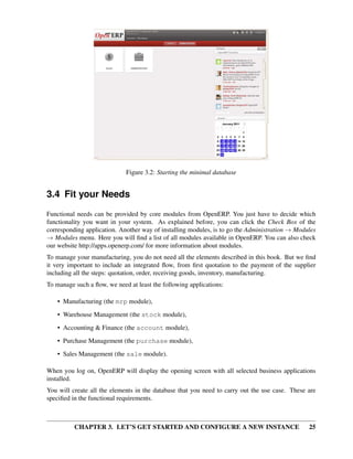 CHAPTER 3. LET’S GET STARTED AND CONFIGURE A NEW INSTANCE 25
Figure 3.2: Starting the minimal database
3.4 Fit your Needs
Functional needs can be provided by core modules from OpenERP. You just have to decide which
functionality you want in your system. As explained before, you can click the Check Box of the
corresponding application. Another way of installing modules, is to go the Administration → Modules
→ Modules menu. Here you will ﬁnd a list of all modules available in OpenERP. You can also check
our website http://apps.openerp.com/ for more information about modules.
To manage your manufacturing, you do not need all the elements described in this book. But we ﬁnd
it very important to include an integrated ﬂow, from ﬁrst quotation to the payment of the supplier
including all the steps: quotation, order, receiving goods, inventory, manufacturing.
To manage such a ﬂow, we need at least the following applications:
• Manufacturing (the mrp module),
• Warehouse Management (the stock module),
• Accounting & Finance (the account module),
• Purchase Management (the purchase module),
• Sales Management (the sale module).
When you log on, OpenERP will display the opening screen with all selected business applications
installed.
You will create all the elements in the database that you need to carry out the use case. These are
speciﬁed in the functional requirements.
 