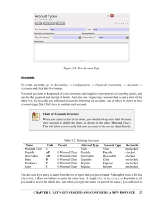 CHAPTER 3. LET’S GET STARTED AND CONFIGURE A NEW INSTANCE 27
Figure 3.4: New Account Type
Accounts
To create accounts, go to Accounting → Conﬁguration → Financial Accounting → Accounts →
Accounts and click the New button.
You need accounts to keep track of your customers and suppliers, two more to sell and buy goods, and
one for the payment and receipt of funds. And also one ‘organizing’ account that is just a view of the
other ﬁve. So basically you will need at least the following six accounts, one of which is shown in New
Account (page 28). Click Save to conﬁrm each account.
Chart of Accounts Structure
When you create a chart of accounts, you should always start with the main
view account to deﬁne the chart, as shown in the table (Minimal Chart).
This will allow you to easily link new accounts to the correct chart directly.
Table 3.2: Deﬁning Accounts
Name Code Parent Internal Type Account Type Reconcile
Minimal Chart 0 View View unchecked
Payable AP 0 Minimal Chart Payable Payable checked
Receivable AR 0 Minimal Chart Receivable Receivable checked
Bank B 0 Minimal Chart Liquidity Cash unchecked
Purchases P 0 Minimal Chart Regular Expense unchecked
Sales S 0 Minimal Chart Regular Income unchecked
The Account Type entry is taken from the list of types that you just created. Although it looks a bit like
a text box, it does not behave in quite the same way. A single Del or Backspace keystroke is all
you need to delete the whole text, and when you type the name (or part of the name), you still need to
 