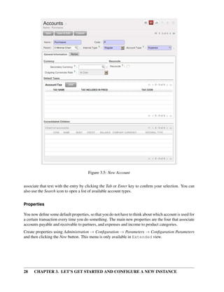 28 CHAPTER 3. LET’S GET STARTED AND CONFIGURE A NEW INSTANCE
Figure 3.5: New Account
associate that text with the entry by clicking the Tab or Enter key to conﬁrm your selection. You can
also use the Search icon to open a list of available account types.
Properties
You now deﬁne some default properties, so that you do not have to think about which account is used for
a certain transaction every time you do something. The main new properties are the four that associate
accounts payable and receivable to partners, and expenses and income to product categories.
Create properties using Administration → Conﬁguration → Parameters → Conﬁguration Parameters
and then clicking the New button. This menu is only available in Extended view.
 