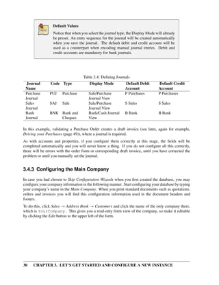 30 CHAPTER 3. LET’S GET STARTED AND CONFIGURE A NEW INSTANCE
Default Values
Notice that when you select the journal type, the Display Mode will already
be preset. An entry sequence for the journal will be created automatically
when you save the journal. The default debit and credit account will be
used as a counterpart when encoding manual journal entries. Debit and
credit accounts are mandatory for bank journals.
Table 3.4: Deﬁning Journals
Journal
Name
Code Type Display Mode Default Debit
Account
Default Credit
Account
Purchase
Journal
PUJ Purchase Sale/Purchase
Journal View
P Purchases P Purchases
Sales
Journal
SAJ Sale Sale/Purchase
Journal View
S Sales S Sales
Bank
Journal
BNK Bank and
Cheques
Bank/Cash Journal
View
B Bank B Bank
In this example, validating a Purchase Order creates a draft invoice (see later, again for example,
Driving your Purchases (page 49)), where a journal is required.
As with accounts and properties, if you conﬁgure them correctly at this stage, the ﬁelds will be
completed automatically and you will never know a thing. If you do not conﬁgure all this correctly,
there will be errors with the order form or corresponding draft invoice, until you have corrected the
problem or until you manually set the journal.
3.4.3 Conﬁguring the Main Company
In case you had chosen to Skip Conﬁguration Wizards when you ﬁrst created the database, you may
conﬁgure your company information in the following manner. Start conﬁguring your database by typing
your company’s name in the Main Company. When you print standard documents such as quotations,
orders and invoices you will ﬁnd this conﬁguration information used in the document headers and
footers.
To do this, click Sales → Address Book → Customers and click the name of the only company there,
which is YourCompany . This gives you a read-only form view of the company, so make it editable
by clicking the Edit button to the upper left of the form.
 