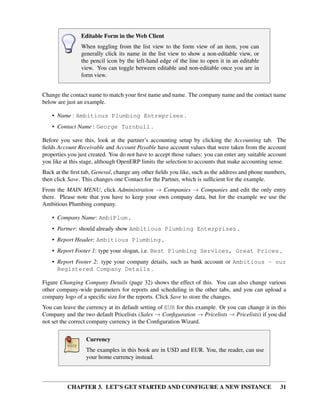 CHAPTER 3. LET’S GET STARTED AND CONFIGURE A NEW INSTANCE 31
Editable Form in the Web Client
When toggling from the list view to the form view of an item, you can
generally click its name in the list view to show a non-editable view, or
the pencil icon by the left-hand edge of the line to open it in an editable
view. You can toggle between editable and non-editable once you are in
form view.
Change the contact name to match your ﬁrst name and name. The company name and the contact name
below are just an example.
• Name : Ambitious Plumbing Entreprises .
• Contact Name : George Turnbull .
Before you save this, look at the partner’s accounting setup by clicking the Accounting tab. The
ﬁelds Account Receivable and Account Payable have account values that were taken from the account
properties you just created. You do not have to accept those values: you can enter any suitable account
you like at this stage, although OpenERP limits the selection to accounts that make accounting sense.
Back at the ﬁrst tab, General, change any other ﬁelds you like, such as the address and phone numbers,
then click Save. This changes one Contact for the Partner, which is sufﬁcient for the example.
From the MAIN MENU, click Administration → Companies → Companies and edit the only entry
there. Please note that you have to keep your own company data, but for the example we use the
Ambitious Plumbing company.
• Company Name: AmbiPlum ,
• Partner: should already show Ambitious Plumbing Enterprises ,
• Report Header: Ambitious Plumbing ,
• Report Footer 1: type your slogan, i.e. Best Plumbing Services, Great Prices ,
• Report Footer 2: type your company details, such as bank account or Ambitious - our
Registered Company Details .
Figure Changing Company Details (page 32) shows the effect of this. You can also change various
other company-wide parameters for reports and scheduling in the other tabs, and you can upload a
company logo of a speciﬁc size for the reports. Click Save to store the changes.
You can leave the currency at its default setting of EUR for this example. Or you can change it in this
Company and the two default Pricelists (Sales → Conﬁguration → Pricelists → Pricelists) if you did
not set the correct company currency in the Conﬁguration Wizard.
Currency
The examples in this book are in USD and EUR. You, the reader, can use
your home currency instead.
 