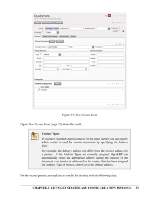 CHAPTER 3. LET’S GET STARTED AND CONFIGURE A NEW INSTANCE 33
Figure 3.7: New Partner Form
Figure New Partner Form (page 33) shows the result.
Contact Types
If you have recorded several contacts for the same partner you can specify
which contact is used for various documents by specifying the Address
Type.
For example, the delivery address can differ from the invoice address for
a partner. If the Address Types are correctly assigned, OpenERP can
automatically select the appropriate address during the creation of the
document – an invoice is addressed to the contact that has been assigned
the Address Type of Invoice, otherwise to the Default address.
For the second partner, proceed just as you did for the ﬁrst, with the following data:
 