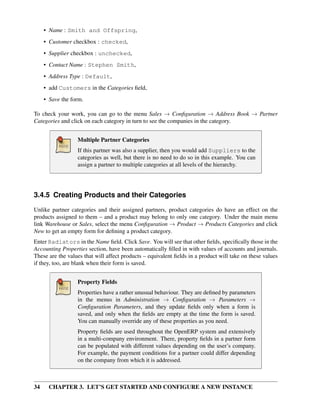 34 CHAPTER 3. LET’S GET STARTED AND CONFIGURE A NEW INSTANCE
• Name : Smith and Offspring,
• Customer checkbox : checked,
• Supplier checkbox : unchecked,
• Contact Name : Stephen Smith,
• Address Type : Default,
• add Customers in the Categories ﬁeld,
• Save the form.
To check your work, you can go to the menu Sales → Conﬁguration → Address Book → Partner
Categories and click on each category in turn to see the companies in the category.
Multiple Partner Categories
If this partner was also a supplier, then you would add Suppliers to the
categories as well, but there is no need to do so in this example. You can
assign a partner to multiple categories at all levels of the hierarchy.
3.4.5 Creating Products and their Categories
Unlike partner categories and their assigned partners, product categories do have an effect on the
products assigned to them – and a product may belong to only one category. Under the main menu
link Warehouse or Sales, select the menu Conﬁguration → Product → Products Categories and click
New to get an empty form for deﬁning a product category.
Enter Radiators in the Name ﬁeld. Click Save. You will see that other ﬁelds, speciﬁcally those in the
Accounting Properties section, have been automatically ﬁlled in with values of accounts and journals.
These are the values that will affect products – equivalent ﬁelds in a product will take on these values
if they, too, are blank when their form is saved.
Property Fields
Properties have a rather unusual behaviour. They are deﬁned by parameters
in the menus in Administration → Conﬁguration → Parameters →
Conﬁguration Parameters, and they update ﬁelds only when a form is
saved, and only when the ﬁelds are empty at the time the form is saved.
You can manually override any of these properties as you need.
Property ﬁelds are used throughout the OpenERP system and extensively
in a multi-company environment. There, property ﬁelds in a partner form
can be populated with different values depending on the user’s company.
For example, the payment conditions for a partner could differ depending
on the company from which it is addressed.
 