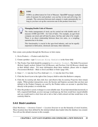 CHAPTER 3. LET’S GET STARTED AND CONFIGURE A NEW INSTANCE 35
UOM
UOM is an abbreviation for Unit of Measure. OpenERP manages multiple
units of measure for each product: you can buy in tons and sell in kgs, for
example. The conversion between each category is made automatically (so
long as you have set up the conversion rate in the product form ﬁrst).
Managing Double Units of Measure
The whole management of stock can be carried out with double units of
measure (UOM and UOS – for Unit of Sale). For example, an agro-food
company can stock and sell ham by piece, but buy and value it by weight.
There is no direct relationship between these two units, so a weighing
operation has to be done.
This functionality is crucial in the agro-food industry, and can be equally
important in fabrication, chemicals and many other industries.
Now create a new product through the Warehouse or Sales menu:
1. Go to Products → Products and click New.
2. Create a product – type Titanium Alloy Radiator in the Name ﬁeld.
3. The Product Type ﬁeld should be assigned as Stockable Product. The ﬁelds Procurement
Method, Supply method, Default Unit Of Measure, and Purchase Unit Of Measure should stay
at their default values. For more information about these methods, please refer to chapter
Procurement Methods – Make to Stock and Make to Order (page 104).
4. Enter 57.50 into the Cost Price ﬁeld and 132.50 into the Sale Price ﬁeld.
5. Click the Search icon to the right of the Category ﬁeld to select the Radiators category.
6. Click the Accounting tab, then click Save and observe that Accounting Properties here remain
empty. When product transactions occur, the Income and Expense accounts that you have just
deﬁned in the Product Category are used by the Product unless an account is speciﬁed here,
directly in the product, to override that.
7. Once the product is saved, it changes to a non-editable state. If you had entered data incorrectly or
left a required ﬁeld blank, an error message would pop-up, the form would have stayed editable
and you would need to click from tab to tab to ﬁnd a ﬁeld colored red that would have to be
correctly ﬁlled in.
3.4.6 Stock Locations
Click Warehouse → Inventory Control → Location Structure to see the hierarchy of stock locations.
These locations have been deﬁned by the minimal default data loaded when the database was created.
You will use this default structure in this example.
 