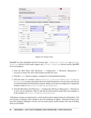 36 CHAPTER 3. LET’S GET STARTED AND CONFIGURE A NEW INSTANCE
Figure 3.8: Product Form
OpenERP has three predeﬁned top-level location types , Physical Locations and Partner
Locations that act as their names suggest, and Virtual Locations that are used by OpenERP
for its own purposes.
1. From the Main Menu click Warehouse → Conﬁguration → Warehouse Management →
Locations to reach a list view of the locations (not the tree view).
2. Click the Clear button to display a complete list of all predeﬁned locations.
3. Click the name of a location, such as Physical Locations/Ambitious Plumbing
Enterprises to open a descriptive form view. Each location has a Location Type and a Parent
Location that deﬁnes the hierarchical structure. While you are here you might have to change the
location’s name to Ambitious Plumbing Enterprises.
4. From the Main Menu click Warehouse → Conﬁguration Warehouse Management → Warehouses
to view a list of warehouses. There is only the one at the moment, named after your company, or
in the example Ambitious Plumbing Enterprises .
A Warehouse contains an input location, a stock location and an output location for sold products. You
can associate a warehouse with a partner to give the warehouse an address. That does not have to be
your own company (although it can be); you can easily specify another partner who may be holding
stock on your behalf.
 