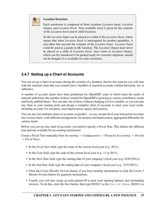 CHAPTER 3. LET’S GET STARTED AND CONFIGURE A NEW INSTANCE 37
Location Structure
Each warehouse is composed of three locations Location Input, Location
Output, and Location Stock. Your available stock is given by the contents
of the Location Stock and its child locations.
So the Location Input can be placed as a child of the Location Stock, which
means that when Location Stock is interrogated for product quantities, it
also takes into account the contents of the Location Input. Location Input
could be used as a goods-in QC location. The Location Output must never
be placed as a child of Location Stock, since items in Location Output,
which can be considered to be packed ready for customer shipment, should
not be thought of as available for sales elsewhere.
3.4.7 Setting up a Chart of Accounts
You can set up a chart of accounts during the creation of a database, but for this exercise you will start
with the minimal chart that you created (just a handful of required accounts without hierarchy, tax or
subtotals).
A number of account charts have been predeﬁned for OpenERP, some of which meet the needs of
national authorities (the number of those created for OpenERP is growing as various contributors create
and freely publish them). You can take one of those without changing it if it is suitable, or you can take
any chart as your starting point and design a complete chart of accounts to meet your exact needs,
including accounts for inventory, asset depreciation, equity and taxation.
You can also run multiple charts of accounts in parallel – so you can put all of your transaction accounts
into several charts, with different arrangements for taxation and depreciation, aggregated differently for
various needs.
Before you can use any chart of accounts, you need to specify a Fiscal Year. This deﬁnes the different
time periods available for accounting transactions.
Create a Fiscal Year manually from Accounting → Conﬁguration → Financial Accounting → Periods
→ Fiscal Years.
• In the Fiscal Year ﬁeld, type the name of the current ﬁscal year (e.g. 2011),
• In the Code ﬁeld, type the code of the current ﬁscal year (e.g. 11 or 2011),
• In the Start Date ﬁeld, type the starting date of your company’s ﬁscal year (e.g. 01/01/2011),
• In the End Date ﬁeld, type the ending date of your company’s ﬁscal year (e.g. 12/31/2011),
• Click the Create Monthly Periods button, if you have monthly declarations or click the Create 3
Months Periods button for quarterly declarations,
• Usually you will also create an extra period 00 to post your opening balance and outstanding
invoices. To do this, click the New button, then type 00/2011 as the Period Name, 00/2011 as
 