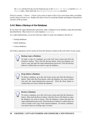 38 CHAPTER 3. LET’S GET STARTED AND CONFIGURE A NEW INSTANCE
the Code and the ﬁrst day of your ﬁnancial year as the Start of Period and the End of
Period dates. Then check the Opening/Closing Period checkbox.
Click Accounting → Charts → Charts of Accounts to open a Chart of Accounts form where you deﬁne
exactly what you want to see. Simply click Open Charts to accept the defaults and display a hierarchical
structure of the accounts.
3.4.8 Make a Backup of the Database
If you know the super-administrator password, make a backup of your database using the procedure
described below. Then restore it to a new database: testing .
As a super-administrator, you do not only have rights to create new databases, but also to:
• backup databases,
• delete databases,
• restore databases.
All of these operations can be carried out from the Databases button in the web client’s Login screen.
Backup (copy) a Database
To make a copy of a database, go to the web Login screen and click the
Databases button. Then click the Backup button, select the database you
want to copy and enter the super-administrator password. Click the Backup
button to conﬁrm that you want to copy the database.
Drop (delete) a Database
To delete a database, go to the web Login screen and click the Databases
button. Then click the Drop button, select the database you want to delete
and enter the super-administrator password. Click the Drop button to
conﬁrm that you want to delete the database.
Restore a Database
To restore a database, go to the web Login screen and click the Databases
button. Then click the Restore button, click the Choose File button to select
the database you want to restore. Give the database a name and enter the
super-administrator password. Click the Restore button to conﬁrm that you
want to install a new copy of the selected database. To restore a database,
you need to have an existing copy, of course.
 