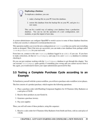 CHAPTER 3. LET’S GET STARTED AND CONFIGURE A NEW INSTANCE 39
Duplicating a Database
To duplicate a database, you can:
1. make a backup ﬁle on your PC from this database.
2. restore this database from the backup ﬁle on your PC, and give it a
new name.
This can be a useful way of making a test database from a production
database. You can try out the operation of a new conﬁguration, new
modules, or just the import of new data.
A system administrator can conﬁgure OpenERP to restrict access to some of these database functions
so that your security is enhanced in normal production use.
This operation enables you to test the new conﬁguration on testing so that you can be sure everything
works as designed. Then if the tests are successful, you can make a new database from, perhaps called
live or production, for your real work.
From here on, connect to this new testing database logged in as admin if you can. If you have
to make corrections, do that on YourCompany and copy it to a new testing database to continue
checking it.
Or you can just continue working with the YourCompany database to get through this chapter. You
can recreate YourCompany quite quickly if something goes wrong and you cannot recover from it
but, again, you would need to know your super-administrator password for that.
3.5 Testing a Complete Purchase Cycle according to an
Example
To familiarize yourself with the system workﬂow, you will test a purchase-sales workﬂow in two phases.
The ﬁrst consists of a product purchase, which requires the following operations:
1. Place a purchase order with Plumbing Component Suppliers for 10 Titanium Alloy Radiators at
a unit price of 56.00.
2. Receive these products at your Goods In.
3. Generate a purchase invoice.
4. Pay your supplier.
Then, you will sell some of these products, using this sequence:
1. Receive a sales order for 6 Titanium Alloy Radiators from Smith and Sons, sold at a unit price of
130.00.
 