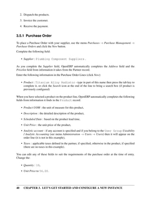 40 CHAPTER 3. LET’S GET STARTED AND CONFIGURE A NEW INSTANCE
2. Dispatch the products.
3. Invoice the customer.
4. Receive the payment.
3.5.1 Purchase Order
To place a Purchase Order with your supplier, use the menu Purchases → Purchase Management →
Purchase Orders and click the New button.
Complete the following ﬁeld:
• Supplier : Plumbing Component Suppliers .
As you complete the Supplier ﬁeld, OpenERP automatically completes the Address ﬁeld and the
Pricelist ﬁeld from information it takes from the Partner record.
Enter the following information in the Purchase Order Lines (click New):
• Product : Titanium Alloy Radiator - type in part of this name then press the tab key to
complete it, or click the Search icon at the end of the line to bring a search box (if product is
previously conﬁgured)
When you have selected a product on the product line, OpenERP automatically completes the following
ﬁelds from information it ﬁnds in the Product record:
• Product UOM : the unit of measure for this product,
• Description : the detailed description of the product,
• Scheduled Date : based on the product lead time,
• Unit Price : the unit price of the product,
• Analytic account : if any account is speciﬁed and if you belong to the User Group Useability
/ Analytic Accounting (see menu Administration → Users → Users) then it will appear on the
order line (it is not in this example),
• Taxes : applicable taxes deﬁned in the partner, if speciﬁed, otherwise in the product, if speciﬁed
(there are no taxes in this example).
You can edit any of these ﬁelds to suit the requirements of the purchase order at the time of entry.
Change the:
• Quantity : 10,
• Unit Price to 56.00.
 