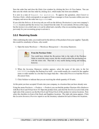 CHAPTER 3. LET’S GET STARTED AND CONFIGURE A NEW INSTANCE 41
Save the order line and close the Order Line window by clicking the Save & Close button. You can
then save the whole one-line order by clicking Save, which makes the form non-editable.
It is now in a state of Request for Quotation. To approve the quotation, click Convert to
Purchase Order, which corresponds to an approval from a manager or from Accounts within your own
company and moves the order into Approved state.
If you click the Delivery & Invoicing tab you will see the delivery Destination is your own company’s
Stock location and that the invoice was created from the order. It is not entirely obvious at this stage,
but the invoice is in a draft state so it can be edited and, crucially, it has no accounting impact yet: it is
just ready for your accounting group to activate it.
3.5.2 Receiving Goods
After conﬁrming the order, you would wait for the delivery of the products from your supplier. Typically
this would be somebody in Stores, who would:
1. Open the menu Warehouse → Warehouse Management → Incoming Shipments.
From the Purchase Order
You could have clicked the Receptions link to the right of the Purchase
Order to reach the same screen, but this would confuse the purchasing role
with the stores role. That link is very useful during testing and training,
however.
2. When the Incoming Shipments window appears, select the name of the entry in the list
(IN/00001) to display the Packing List itself – you would usually do a search for the supplier
name or order number in a list that was larger than this – then click Process to load the Process
Document form.
3. Click Validate to indicate that you are receiving the whole quantity of 10 units.
At this point you have accepted 10 units into your company, in a location that you have already seen.
Using the menu Purchases → Products → Products you can ﬁnd the product Titanium Alloy Radiators
with Real Stock and Virtual Stock 10. Open the product form, and click the Stock by Location link at the
right side of the screen to see the Real Stock and Virtual Stock of this product in various locations. Now
select the checkbox in front of the Stock and Suppliers locations. The right side menu appears. Click
the Location Inventory Overview report to see the inventory valuation for each of these two locations.
 