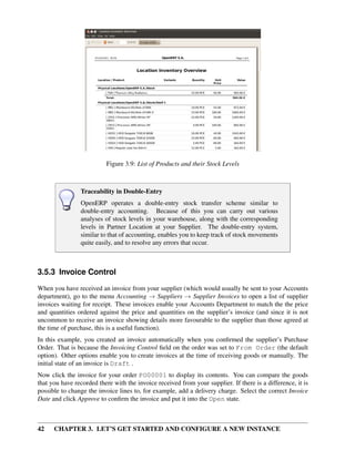 42 CHAPTER 3. LET’S GET STARTED AND CONFIGURE A NEW INSTANCE
Figure 3.9: List of Products and their Stock Levels
Traceability in Double-Entry
OpenERP operates a double-entry stock transfer scheme similar to
double-entry accounting. Because of this you can carry out various
analyses of stock levels in your warehouse, along with the corresponding
levels in Partner Location at your Supplier. The double-entry system,
similar to that of accounting, enables you to keep track of stock movements
quite easily, and to resolve any errors that occur.
3.5.3 Invoice Control
When you have received an invoice from your supplier (which would usually be sent to your Accounts
department), go to the menu Accounting → Suppliers → Supplier Invoices to open a list of supplier
invoices waiting for receipt. These invoices enable your Accounts Department to match the the price
and quantities ordered against the price and quantities on the supplier’s invoice (and since it is not
uncommon to receive an invoice showing details more favourable to the supplier than those agreed at
the time of purchase, this is a useful function).
In this example, you created an invoice automatically when you conﬁrmed the supplier’s Purchase
Order. That is because the Invoicing Control ﬁeld on the order was set to From Order (the default
option). Other options enable you to create invoices at the time of receiving goods or manually. The
initial state of an invoice is Draft .
Now click the invoice for your order PO00001 to display its contents. You can compare the goods
that you have recorded there with the invoice received from your supplier. If there is a difference, it is
possible to change the invoice lines to, for example, add a delivery charge. Select the correct Invoice
Date and click Approve to conﬁrm the invoice and put it into the Open state.
 