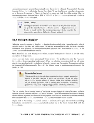 CHAPTER 3. LET’S GET STARTED AND CONFIGURE A NEW INSTANCE 43
Accounting entries are generated automatically once the invoice is validated. You can check the entry
from the Other Info tab, in the Journal Entry ﬁeld. To see the effects on your chart of accounts,
go to the menu Accounting → Charts → Chart of Accounts, and click Open Charts at the Chart of
Accounts page to see that you have a debit of 560.00 in the Purchases account and a credit of
560.00 in the Payable account.
Invoice Control
Should your purchase invoice have to be checked by the purchaser ﬁrst, he
can go to the menu Purchases → Invoice Control → Supplier Invoices to
Receive to check whether the invoice corresponds with the order (or the
goods receipt according to the Invoice Control settings).
3.5.4 Paying the Supplier
Select the menu Accounting → Suppliers → Supplier Invoices and click the Unpaid button for a list of
supplier invoices that have not yet been paid. In practice, you would search for the invoice by order
number or, more generally, for invoices nearing their payment date. You can type PO00001 in the
Source Document box to ﬁnd the invoice.
Open the invoice and click the Pay Invoice button. It opens the Pay Invoice window in new tab with a
description of the payment.
Supplier and Date comes automatically from invoice. You just have to enter the Payment
Method (i.e. the corresponding bank journal). When you select the payment method, you will notice
that the corresponding invoice is displayed in Supplier Invoices and Outstanding Transactions, and that
the Amount is ﬁlled automatically. Then click the Validate button to post this entry and consider the
invoice as Paid.
Payment of an Invoice
The method described here is for companies that do not use their accounting
system to pay bills, but just to record the payments. If you are using
the account module with all its features, other, more efﬁcient, methods
let you manage payments, such as entering bank statements, reconciling
paperwork, using tools for preparing payments, interfacing with banks.
You can monitor the accounting impact of paying the invoice through the chart of accounts available
from the menu Accounting → Charts → Chart of Accounts. OpenERP automatically creates accounting
entries from the payment, and can reconcile the payment to the invoice. You now have a new transaction
that has debited the Payable account with 560.00 and credited the Bank account.
If you look in Accounting → Journal Entries → Journal Entries you will see both accounting
transactions, one in the Purchase Journal and another one in the Bank Journal, both with the
Posted state.
 