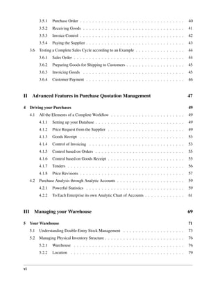 vi
3.5.1 Purchase Order . . . . . . . . . . . . . . . . . . . . . . . . . . . . . . . . . . 40
3.5.2 Receiving Goods . . . . . . . . . . . . . . . . . . . . . . . . . . . . . . . . . 41
3.5.3 Invoice Control . . . . . . . . . . . . . . . . . . . . . . . . . . . . . . . . . . 42
3.5.4 Paying the Supplier . . . . . . . . . . . . . . . . . . . . . . . . . . . . . . . . 43
3.6 Testing a Complete Sales Cycle according to an Example . . . . . . . . . . . . . . . . 44
3.6.1 Sales Order . . . . . . . . . . . . . . . . . . . . . . . . . . . . . . . . . . . . 44
3.6.2 Preparing Goods for Shipping to Customers . . . . . . . . . . . . . . . . . . . 45
3.6.3 Invoicing Goods . . . . . . . . . . . . . . . . . . . . . . . . . . . . . . . . . 45
3.6.4 Customer Payment . . . . . . . . . . . . . . . . . . . . . . . . . . . . . . . . 46
II Advanced Features in Purchase Quotation Management 47
4 Driving your Purchases 49
4.1 All the Elements of a Complete Workﬂow . . . . . . . . . . . . . . . . . . . . . . . . 49
4.1.1 Setting up your Database . . . . . . . . . . . . . . . . . . . . . . . . . . . . . 49
4.1.2 Price Request from the Supplier . . . . . . . . . . . . . . . . . . . . . . . . . 49
4.1.3 Goods Receipt . . . . . . . . . . . . . . . . . . . . . . . . . . . . . . . . . . 53
4.1.4 Control of Invoicing . . . . . . . . . . . . . . . . . . . . . . . . . . . . . . . 53
4.1.5 Control based on Orders . . . . . . . . . . . . . . . . . . . . . . . . . . . . . 55
4.1.6 Control based on Goods Receipt . . . . . . . . . . . . . . . . . . . . . . . . . 55
4.1.7 Tenders . . . . . . . . . . . . . . . . . . . . . . . . . . . . . . . . . . . . . . 56
4.1.8 Price Revisions . . . . . . . . . . . . . . . . . . . . . . . . . . . . . . . . . . 57
4.2 Purchase Analysis through Analytic Accounts . . . . . . . . . . . . . . . . . . . . . . 59
4.2.1 Powerful Statistics . . . . . . . . . . . . . . . . . . . . . . . . . . . . . . . . 59
4.2.2 To Each Enterprise its own Analytic Chart of Accounts . . . . . . . . . . . . . 61
III Managing your Warehouse 69
5 Your Warehouse 71
5.1 Understanding Double-Entry Stock Management . . . . . . . . . . . . . . . . . . . . 73
5.2 Managing Physical Inventory Structure . . . . . . . . . . . . . . . . . . . . . . . . . . 76
5.2.1 Warehouse . . . . . . . . . . . . . . . . . . . . . . . . . . . . . . . . . . . . 76
5.2.2 Location . . . . . . . . . . . . . . . . . . . . . . . . . . . . . . . . . . . . . 79
 