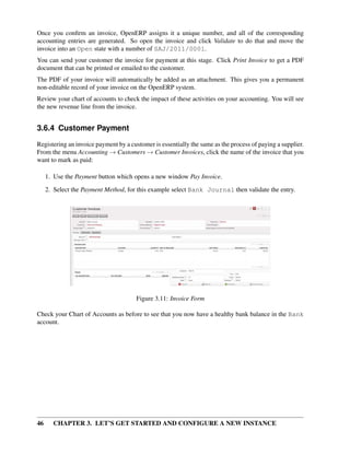 46 CHAPTER 3. LET’S GET STARTED AND CONFIGURE A NEW INSTANCE
Once you conﬁrm an invoice, OpenERP assigns it a unique number, and all of the corresponding
accounting entries are generated. So open the invoice and click Validate to do that and move the
invoice into an Open state with a number of SAJ/2011/0001.
You can send your customer the invoice for payment at this stage. Click Print Invoice to get a PDF
document that can be printed or emailed to the customer.
The PDF of your invoice will automatically be added as an attachment. This gives you a permanent
non-editable record of your invoice on the OpenERP system.
Review your chart of accounts to check the impact of these activities on your accounting. You will see
the new revenue line from the invoice.
3.6.4 Customer Payment
Registering an invoice payment by a customer is essentially the same as the process of paying a supplier.
From the menu Accounting → Customers → Customer Invoices, click the name of the invoice that you
want to mark as paid:
1. Use the Payment button which opens a new window Pay Invoice.
2. Select the Payment Method, for this example select Bank Journal then validate the entry.
Figure 3.11: Invoice Form
Check your Chart of Accounts as before to see that you now have a healthy bank balance in the Bank
account.
 