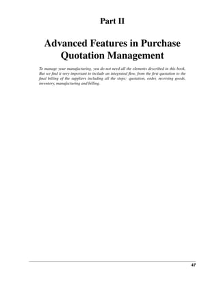 47
Part II
Advanced Features in Purchase
Quotation Management
To manage your manufacturing, you do not need all the elements described in this book.
But we ﬁnd it very important to include an integrated ﬂow, from the ﬁrst quotation to the
ﬁnal billing of the suppliers including all the steps: quotation, order, receiving goods,
inventory, manufacturing and billing.
 