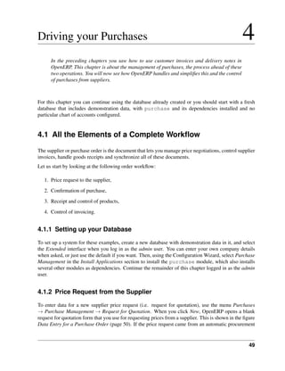 49
Driving your Purchases 4
In the preceding chapters you saw how to use customer invoices and delivery notes in
OpenERP. This chapter is about the management of purchases, the process ahead of these
two operations. You will now see how OpenERP handles and simpliﬁes this and the control
of purchases from suppliers.
For this chapter you can continue using the database already created or you should start with a fresh
database that includes demonstration data, with purchase and its dependencies installed and no
particular chart of accounts conﬁgured.
4.1 All the Elements of a Complete Workﬂow
The supplier or purchase order is the document that lets you manage price negotiations, control supplier
invoices, handle goods receipts and synchronize all of these documents.
Let us start by looking at the following order workﬂow:
1. Price request to the supplier,
2. Conﬁrmation of purchase,
3. Receipt and control of products,
4. Control of invoicing.
4.1.1 Setting up your Database
To set up a system for these examples, create a new database with demonstration data in it, and select
the Extended interface when you log in as the admin user. You can enter your own company details
when asked, or just use the default if you want. Then, using the Conﬁguration Wizard, select Purchase
Management in the Install Applications section to install the purchase module, which also installs
several other modules as dependencies. Continue the remainder of this chapter logged in as the admin
user.
4.1.2 Price Request from the Supplier
To enter data for a new supplier price request (i.e. request for quotation), use the menu Purchases
→ Purchase Management → Request for Quotation. When you click New, OpenERP opens a blank
request for quotation form that you use for requesting prices from a supplier. This is shown in the ﬁgure
Data Entry for a Purchase Order (page 50). If the price request came from an automatic procurement
 