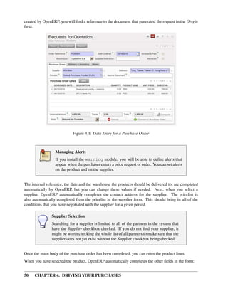 50 CHAPTER 4. DRIVING YOUR PURCHASES
created by OpenERP, you will ﬁnd a reference to the document that generated the request in the Origin
ﬁeld.
Figure 4.1: Data Entry for a Purchase Order
Managing Alerts
If you install the warning module, you will be able to deﬁne alerts that
appear when the purchaser enters a price request or order. You can set alerts
on the product and on the supplier.
The internal reference, the date and the warehouse the products should be delivered to, are completed
automatically by OpenERP, but you can change these values if needed. Next, when you select a
supplier, OpenERP automatically completes the contact address for the supplier. The pricelist is
also automatically completed from the pricelist in the supplier form. This should bring in all of the
conditions that you have negotiated with the supplier for a given period.
Supplier Selection
Searching for a supplier is limited to all of the partners in the system that
have the Supplier checkbox checked. If you do not ﬁnd your supplier, it
might be worth checking the whole list of all partners to make sure that the
supplier does not yet exist without the Supplier checkbox being checked.
Once the main body of the purchase order has been completed, you can enter the product lines.
When you have selected the product, OpenERP automatically completes the other ﬁelds in the form:
 