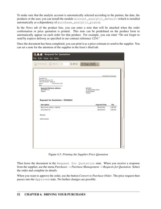 52 CHAPTER 4. DRIVING YOUR PURCHASES
To make sure that the analytic account is automatically selected according to the partner, the date, the
products or the user, you can install the module account_analytic_default (which is installed
automatically as a dependency of purchase_analytic_plans).
In the Notes tab of the product line, you can enter a note that will be attached when the order
conﬁrmation or price quotation is printed. This note can be predeﬁned on the product form to
automatically appear on each order for that product. For example, you can enter “Do not forget to
send by express delivery as speciﬁed in our contract reference 1234.”
Once the document has been completed, you can print it as a price estimate to send to the supplier. You
can set a note for the attention of the supplier in the form’s third tab.
Figure 4.3: Printing the Supplier Price Quotation
Then leave the document in the Request for Quotation state. When you receive a response
from the supplier, use the menu Purchases → Purchase Management → Requests for Quotation. Select
the order and complete its details.
When you want to approve the order, use the button Convert to Purchase Order. The price request then
passes into the Approved state. No further changes are possible.
 