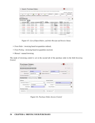 54 CHAPTER 4. DRIVING YOUR PURCHASES
Figure 4.5: List of Open Orders, and their Receipt and Invoice Status
• From Order : invoicing based on quantities ordered,
• From Picking : invoicing based on quantities received,
• Manual : manual invoicing.
The mode of invoicing control is set in the second tab of the purchase order in the ﬁeld Invoicing
Control.
Figure 4.6: Purchase Order, Invoice Control
 