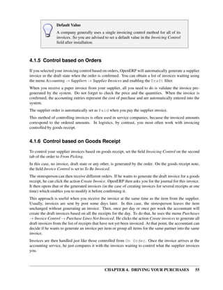 CHAPTER 4. DRIVING YOUR PURCHASES 55
Default Value
A company generally uses a single invoicing control method for all of its
invoices. So you are advised to set a default value in the Invoicing Control
ﬁeld after installation.
4.1.5 Control based on Orders
If you selected your invoicing control based on orders, OpenERP will automatically generate a supplier
invoice in the draft state when the order is conﬁrmed. You can obtain a list of invoices waiting using
the menu Accounting → Suppliers → Supplier Invoices and enabling the Draft ﬁlter.
When you receive a paper invoice from your supplier, all you need to do is validate the invoice pre-
generated by the system. Do not forget to check the price and the quantities. When the invoice is
conﬁrmed, the accounting entries represent the cost of purchase and are automatically entered into the
system.
The supplier order is automatically set as Paid when you pay the supplier invoice.
This method of controlling invoices is often used in service companies, because the invoiced amounts
correspond to the ordered amounts. In logistics, by contrast, you most often work with invoicing
controlled by goods receipt.
4.1.6 Control based on Goods Receipt
To control your supplier invoices based on goods receipt, set the ﬁeld Invoicing Control on the second
tab of the order to From Picking.
In this case, no invoice, draft state or any other, is generated by the order. On the goods receipt note,
the ﬁeld Invoice Control is set to To Be Invoiced.
The storesperson can then receive different orders. If he wants to generate the draft invoice for a goods
receipt, he can click the action Create Invoice. OpenERP then asks you for the journal for this invoice.
It then opens that or the generated invoices (in the case of creating invoices for several receipts at one
time) which enables you to modify it before conﬁrming it.
This approach is useful when you receive the invoice at the same time as the item from the supplier.
Usually, invoices are sent by post some days later. In this case, the storesperson leaves the item
unchanged without generating an invoice. Then, once per day or once per week the accountant will
create the draft invoices based on all the receipts for the day. To do that, he uses the menu Purchases
→ Invoice Control → Purchase Lines Not Invoiced. He clicks the action Create invoices to generate all
draft invoices from the list of receipts that have not yet been invoiced. At that point, the accountant can
decide if he wants to generate an invoice per item or group all items for the same partner into the same
invoice.
Invoices are then handled just like those controlled from On Order. Once the invoice arrives at the
accounting service, he just compares it with the invoices waiting to control what the supplier invoices
you.
 