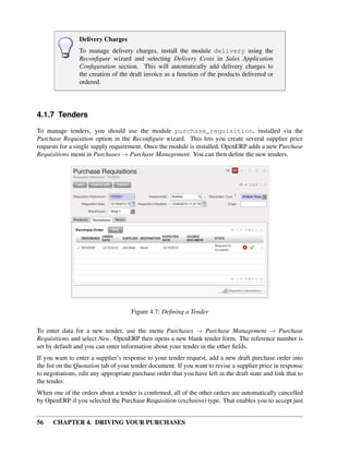56 CHAPTER 4. DRIVING YOUR PURCHASES
Delivery Charges
To manage delivery charges, install the module delivery using the
Reconﬁgure wizard and selecting Delivery Costs in Sales Application
Conﬁguration section. This will automatically add delivery charges to
the creation of the draft invoice as a function of the products delivered or
ordered.
4.1.7 Tenders
To manage tenders, you should use the module purchase_requisition, installed via the
Purchase Requisition option in the Reconﬁgure wizard. This lets you create several supplier price
requests for a single supply requirement. Once the module is installed, OpenERP adds a new Purchase
Requisitions menu in Purchases → Purchase Management. You can then deﬁne the new tenders.
Figure 4.7: Deﬁning a Tender
To enter data for a new tender, use the menu Purchases → Purchase Management → Purchase
Requisitions and select New. OpenERP then opens a new blank tender form. The reference number is
set by default and you can enter information about your tender in the other ﬁelds.
If you want to enter a supplier’s response to your tender request, add a new draft purchase order into
the list on the Quotation tab of your tender document. If you want to revise a supplier price in response
to negotiations, edit any appropriate purchase order that you have left in the draft state and link that to
the tender.
When one of the orders about a tender is conﬁrmed, all of the other orders are automatically cancelled
by OpenERP if you selected the Purchase Requisition (exclusive) type. That enables you to accept just
 