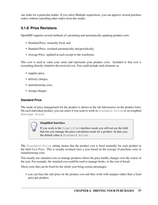 CHAPTER 4. DRIVING YOUR PURCHASES 57
one order for a particular tender. If you select Multiple requisitions, you can approve several purchase
orders without cancelling other orders from this tender.
4.1.8 Price Revisions
OpenERP supports several methods of calculating and automatically updating product costs:
• Standard Price: manually ﬁxed, and
• Standard Price: revalued automatically and periodically,
• Average Price: updated at each receipt to the warehouse.
This cost is used to value your stock and represents your product costs. Included in that cost is
everything directly related to the received cost. You could include such elements as:
• supplier price,
• delivery charges,
• manufacturing costs,
• storage charges.
Standard Price
The mode of price management for the product is shown in the tab Information on the product form.
On each individual product, you can select if you want to work in Standard Price or on weighted
Average Price.
Simpliﬁed Interface
If you work in the Simplified interface mode you will not see the ﬁeld
that lets you manage the price calculation mode for a product. In that case,
the default value is Standard Price.
The Standard Price setting means that the product cost is ﬁxed manually for each product in
the ﬁeld Cost Price. This is usually revalued once a year based on the average of purchase costs or
manufacturing costs.
You usually use standard costs to manage products where the price hardly changes over the course of
the year. For example, the standard cost could be used to manage books, or the cost of bread.
Those costs that can be ﬁxed for the whole year bring certain advantages:
• you can base the sale price on the product cost and then work with margins rather than a ﬁxed
price per product,
 