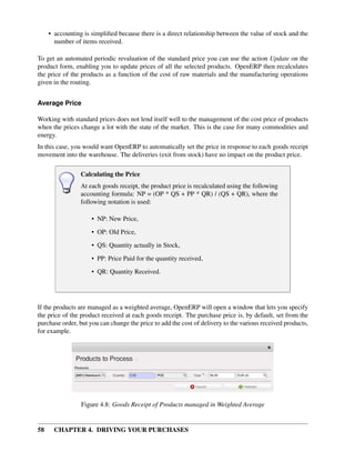 58 CHAPTER 4. DRIVING YOUR PURCHASES
• accounting is simpliﬁed because there is a direct relationship between the value of stock and the
number of items received.
To get an automated periodic revaluation of the standard price you can use the action Update on the
product form, enabling you to update prices of all the selected products. OpenERP then recalculates
the price of the products as a function of the cost of raw materials and the manufacturing operations
given in the routing.
Average Price
Working with standard prices does not lend itself well to the management of the cost price of products
when the prices change a lot with the state of the market. This is the case for many commodities and
energy.
In this case, you would want OpenERP to automatically set the price in response to each goods receipt
movement into the warehouse. The deliveries (exit from stock) have no impact on the product price.
Calculating the Price
At each goods receipt, the product price is recalculated using the following
accounting formula: NP = (OP * QS + PP * QR) / (QS + QR), where the
following notation is used:
• NP: New Price,
• OP: Old Price,
• QS: Quantity actually in Stock,
• PP: Price Paid for the quantity received,
• QR: Quantity Received.
If the products are managed as a weighted average, OpenERP will open a window that lets you specify
the price of the product received at each goods receipt. The purchase price is, by default, set from the
purchase order, but you can change the price to add the cost of delivery to the various received products,
for example.
Figure 4.8: Goods Receipt of Products managed in Weighted Average
 