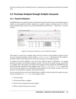 CHAPTER 4. DRIVING YOUR PURCHASES 59
Once the receipt has been conﬁrmed, the price is automatically recalculated and entered on the product
form.
4.2 Purchase Analysis through Analytic Accounts
4.2.1 Powerful Statistics
OpenERP enables you to perform analysis of purchases by period (current year, current month, previous
month), by state (quotations, orders), supplier, user, product, category, warehouse and so on. This is
made possible through a search view accessed through the menu Purchases → Reporting → Purchase
Analysis.
Figure 4.9: Analysis of Purchases over the Month by Product
This analysis is carried out on supplier orders and not on invoices or the quantities actually received.
To get an analysis by product, use the module product_margin. The function of this module is
described in detail in the chapter about sales (only in Logistics, not in Manufacturing).
To analyze the received quantities, you can use the statistical reports in Warehouse. To manage
purchases by project, you should use analytic accounts. You can set an analytic account on each line
of a supplier order. The analytic costs linked to this purchase will be managed by OpenERP from the
goods receipt and conﬁrmation of the supplier invoice. The hr_timesheet_invoice module lets
you re-invoice the analytic costs automatically using parameters in the analytic accounts such as sale
pricelist, associated partner company, and maximum amount.
So you can put an invoice order with a deﬁned invoice workﬂow in place based on the analytic accounts.
If you are working Make to Order, the workﬂow will be:
1. Customer Order,
2. Procurement Order on supplier,
3. Receive invoice and goods from the supplier,
4. Delivery and invoicing to the customer.
 