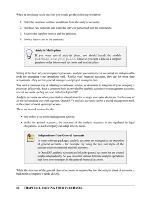 60 CHAPTER 4. DRIVING YOUR PURCHASES
When re-invoicing based on costs you would get the following workﬂow:
1. Enter the customer contract conditions from the analytic accounts,
2. Purchase raw materials and write the services performed into the timesheets,
3. Receive the supplier invoice and the products,
4. Invoice these costs to the customer.
Analytic Multi-plans
If you want several analysis plans, you should install the module
purchase_analytic_plans. These let you split a line on a supplier
purchase order into several accounts and analytic plans.
Sitting at the heart of your company’s processes, analytic accounts (or cost accounts) are indispensable
tools for managing your operations well. Unlike your ﬁnancial accounts, they are for more than
accountants - they are for general managers and project managers, too.
You need a common way of referring to each user, service, or document to integrate all your company’s
processes effectively. Such a common basis is provided by analytic accounts (or management accounts,
or cost accounts, as they are also called) in OpenERP.
Analytic accounts are often presented as a foundation for strategic enterprise decisions. But because of
all the information they pull together, OpenERP’s analytic accounts can be a useful management tool,
at the center of most system processes.
There are several reasons for this:
• they reﬂect your entire management activity,
• unlike the general accounts, the structure of the analytic accounts is not regulated by legal
obligations, so each company can adapt it to its needs.
Independence from General Accounts
In some software packages, analytic accounts are managed as an extension
of general accounts – for example, by using the two last digits of the
account code to represent analytic accounts.
In OpenERP, analytic accounts are linked to general accounts but are treated
totally independently. So you can enter various different analytic operations
that have no counterpart in the general ﬁnancial accounts.
While the structure of the general chart of accounts is imposed by law, the analytic chart of accounts is
built to ﬁt a company’s needs closely.
 