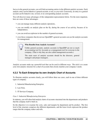 CHAPTER 4. DRIVING YOUR PURCHASES 61
Just as in the general accounts, you will ﬁnd accounting entries in the different analytic accounts. Each
analytic entry can be linked to a general account, or not, as you wish. Conversely, an entry in a general
account can be linked to one, several, or no corresponding analytic accounts.
You will discover many advantages of this independent representation below. For the more impatient,
here are some of those advantages:
• you can manage many different analytic operations,
• you can modify an analytic plan on the ﬂy, during the course of an activity, because of its
independence,
• you can avoid an explosion in the number of general accounts,
• even those companies that do not use OpenERP’s general accounts can use the analytic accounts
for management.
Who Beneﬁts from Analytic Accounts?
Unlike general accounts, analytic accounts in OpenERP are not so much
an accounting tool for Accounts as a management tool for everyone in the
company. (That is why they are also called management accounts.)
The main users of analytic accounts should be the directors, general
managers and project managers.
Analytic accounts make up a powerful tool that can be used in different ways. The trick is to create
your own analytic structure for a chart of accounts that closely matches your company’s needs.
4.2.2 To Each Enterprise its own Analytic Chart of Accounts
To illustrate analytic accounts clearly, you will follow three use cases, each in one of three different
types of company:
1. Industrial Manufacturing Enterprise.
2. Law Firm.
3. IT Services Company.
Case 1: Industrial Manufacturing Enterprise
In industry, you will often ﬁnd analytic charts of accounts structured into the departments and products
that the company itself is built on.
So the objective is to examine the costs, sales and margins by department and by product. The ﬁrst
level of the structure comprises the different departments, and the lower levels represent the product
ranges that the company makes and sells.
 