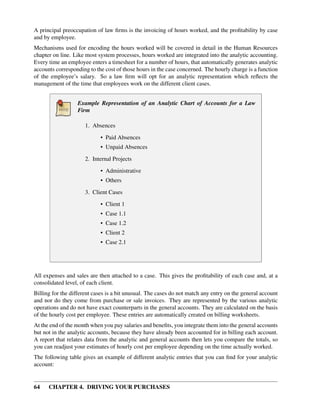 64 CHAPTER 4. DRIVING YOUR PURCHASES
A principal preoccupation of law ﬁrms is the invoicing of hours worked, and the proﬁtability by case
and by employee.
Mechanisms used for encoding the hours worked will be covered in detail in the Human Resources
chapter on line. Like most system processes, hours worked are integrated into the analytic accounting.
Every time an employee enters a timesheet for a number of hours, that automatically generates analytic
accounts corresponding to the cost of those hours in the case concerned. The hourly charge is a function
of the employee’s salary. So a law ﬁrm will opt for an analytic representation which reﬂects the
management of the time that employees work on the different client cases.
Example Representation of an Analytic Chart of Accounts for a Law
Firm
1. Absences
• Paid Absences
• Unpaid Absences
2. Internal Projects
• Administrative
• Others
3. Client Cases
• Client 1
• Case 1.1
• Case 1.2
• Client 2
• Case 2.1
All expenses and sales are then attached to a case. This gives the proﬁtability of each case and, at a
consolidated level, of each client.
Billing for the different cases is a bit unusual. The cases do not match any entry on the general account
and nor do they come from purchase or sale invoices. They are represented by the various analytic
operations and do not have exact counterparts in the general accounts. They are calculated on the basis
of the hourly cost per employee. These entries are automatically created on billing worksheets.
At the end of the month when you pay salaries and beneﬁts, you integrate them into the general accounts
but not in the analytic accounts, because they have already been accounted for in billing each account.
A report that relates data from the analytic and general accounts then lets you compare the totals, so
you can readjust your estimates of hourly cost per employee depending on the time actually worked.
The following table gives an example of different analytic entries that you can ﬁnd for your analytic
account:
 