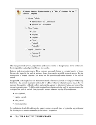 66 CHAPTER 4. DRIVING YOUR PURCHASES
Example Analytic Representation of a Chart of Accounts for an IT
Services Company
1. Internal Projects
• Administrative and Commercial
• Research and Development
2. Client Projects
• Client 1
• Project 1.1
• Project 1.2
• Client 2
• Project 2.1
• Project 2.2
3. Support Contracts – 20h
• Customer X
• Customer Y
The management of services, expenditures and sales is similar to that presented above for lawyers.
Invoicing and the study of proﬁtability are also similar.
But now look at support contracts. These contracts are usually limited to a prepaid number of hours.
Each service posted in the analytic accounts shows the remaining available hours of support. For the
management of support contracts, you would use the quantities and not the amounts in the analytic
entries.
In OpenERP, each analytic line lists the number of units sold or used, as well as what you would usually
ﬁnd there – the amount in currency units (USD or GBP, or whatever other choice you make). So you
can sum the quantities sold and used on each analytic account to determine whether any hours of the
support contract remain. To differentiate services from other costs in the analytic account, you use the
concept of the analytic journal. Analytic entries are then allocated into the different journals:
• service journal,
• expense journal,
• sales journal,
• purchase journal.
So to obtain the detailed breakdown of a support contract, you only have to look at the service journal
for the analytic account corresponding to the contract in question.
 