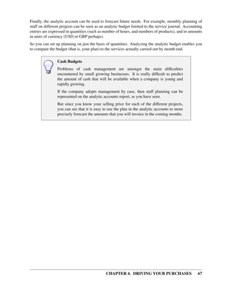 CHAPTER 4. DRIVING YOUR PURCHASES 67
Finally, the analytic account can be used to forecast future needs. For example, monthly planning of
staff on different projects can be seen as an analytic budget limited to the service journal. Accounting
entries are expressed in quantities (such as number of hours, and numbers of products), and in amounts
in units of currency (USD or GBP perhaps).
So you can set up planning on just the basis of quantities. Analyzing the analytic budget enables you
to compare the budget (that is, your plan) to the services actually carried out by month end.
Cash Budgets
Problems of cash management are amongst the main difﬁculties
encountered by small growing businesses. It is really difﬁcult to predict
the amount of cash that will be available when a company is young and
rapidly growing.
If the company adopts management by case, then staff planning can be
represented on the analytic accounts report, as you have seen.
But since you know your selling price for each of the different projects,
you can see that it is easy to use the plan in the analytic accounts to more
precisely forecast the amounts that you will invoice in the coming months.
 