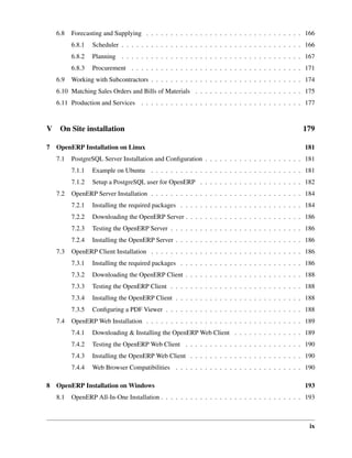 ix
6.8 Forecasting and Supplying . . . . . . . . . . . . . . . . . . . . . . . . . . . . . . . . 166
6.8.1 Scheduler . . . . . . . . . . . . . . . . . . . . . . . . . . . . . . . . . . . . . 166
6.8.2 Planning . . . . . . . . . . . . . . . . . . . . . . . . . . . . . . . . . . . . . 167
6.8.3 Procurement . . . . . . . . . . . . . . . . . . . . . . . . . . . . . . . . . . . 171
6.9 Working with Subcontractors . . . . . . . . . . . . . . . . . . . . . . . . . . . . . . . 174
6.10 Matching Sales Orders and Bills of Materials . . . . . . . . . . . . . . . . . . . . . . 175
6.11 Production and Services . . . . . . . . . . . . . . . . . . . . . . . . . . . . . . . . . 177
V On Site installation 179
7 OpenERP Installation on Linux 181
7.1 PostgreSQL Server Installation and Conﬁguration . . . . . . . . . . . . . . . . . . . . 181
7.1.1 Example on Ubuntu . . . . . . . . . . . . . . . . . . . . . . . . . . . . . . . 181
7.1.2 Setup a PostgreSQL user for OpenERP . . . . . . . . . . . . . . . . . . . . . 182
7.2 OpenERP Server Installation . . . . . . . . . . . . . . . . . . . . . . . . . . . . . . . 184
7.2.1 Installing the required packages . . . . . . . . . . . . . . . . . . . . . . . . . 184
7.2.2 Downloading the OpenERP Server . . . . . . . . . . . . . . . . . . . . . . . . 186
7.2.3 Testing the OpenERP Server . . . . . . . . . . . . . . . . . . . . . . . . . . . 186
7.2.4 Installing the OpenERP Server . . . . . . . . . . . . . . . . . . . . . . . . . . 186
7.3 OpenERP Client Installation . . . . . . . . . . . . . . . . . . . . . . . . . . . . . . . 186
7.3.1 Installing the required packages . . . . . . . . . . . . . . . . . . . . . . . . . 186
7.3.2 Downloading the OpenERP Client . . . . . . . . . . . . . . . . . . . . . . . . 188
7.3.3 Testing the OpenERP Client . . . . . . . . . . . . . . . . . . . . . . . . . . . 188
7.3.4 Installing the OpenERP Client . . . . . . . . . . . . . . . . . . . . . . . . . . 188
7.3.5 Conﬁguring a PDF Viewer . . . . . . . . . . . . . . . . . . . . . . . . . . . . 188
7.4 OpenERP Web Installation . . . . . . . . . . . . . . . . . . . . . . . . . . . . . . . . 189
7.4.1 Downloading & Installing the OpenERP Web Client . . . . . . . . . . . . . . 189
7.4.2 Testing the OpenERP Web Client . . . . . . . . . . . . . . . . . . . . . . . . 190
7.4.3 Installing the OpenERP Web Client . . . . . . . . . . . . . . . . . . . . . . . 190
7.4.4 Web Browser Compatibilities . . . . . . . . . . . . . . . . . . . . . . . . . . 190
8 OpenERP Installation on Windows 193
8.1 OpenERP All-In-One Installation . . . . . . . . . . . . . . . . . . . . . . . . . . . . . 193
 