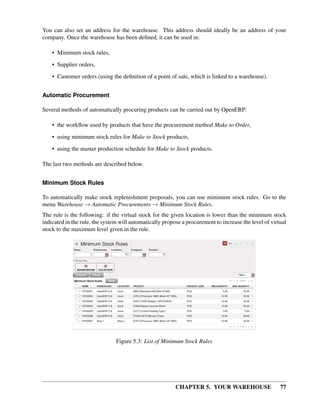 CHAPTER 5. YOUR WAREHOUSE 77
You can also set an address for the warehouse. This address should ideally be an address of your
company. Once the warehouse has been deﬁned, it can be used in:
• Minimum stock rules,
• Supplier orders,
• Customer orders (using the deﬁnition of a point of sale, which is linked to a warehouse).
Automatic Procurement
Several methods of automatically procuring products can be carried out by OpenERP:
• the workﬂow used by products that have the procurement method Make to Order,
• using minimum stock rules for Make to Stock products,
• using the master production schedule for Make to Stock products.
The last two methods are described below.
Minimum Stock Rules
To automatically make stock replenishment proposals, you can use minimum stock rules. Go to the
menu Warehouse → Automatic Procurements → Minimum Stock Rules.
The rule is the following: if the virtual stock for the given location is lower than the minimum stock
indicated in the rule, the system will automatically propose a procurement to increase the level of virtual
stock to the maximum level given in the rule.
Figure 5.3: List of Minimum Stock Rules
 
