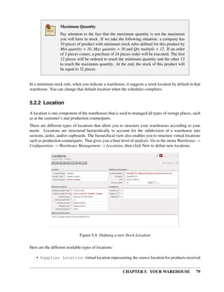 CHAPTER 5. YOUR WAREHOUSE 79
Maximum Quantity
Pay attention to the fact that the maximum quantity is not the maximum
you will have in stock. If we take the following situation: a company has
10 pieces of product with minimum stock rules deﬁned for this product by
Min quantity = 10, Max quantity = 30 and Qty multiple = 12. If an order
of 2 pieces comes, a purchase of 24 pieces order will be executed. The ﬁrst
12 pieces will be ordered to reach the minimum quantity and the other 12
to reach the maximum quantity. At the end, the stock of this product will
be equal to 32 pieces.
In a minimum stock rule, when you indicate a warehouse, it suggests a stock location by default in that
warehouse. You can change that default location when the scheduler completes.
5.2.2 Location
A location is one component of the warehouses that is used to managed all types of storage places, such
as at the customer’s and production counterparts.
There are different types of locations that allow you to structure your warehouses according to your
needs. Locations are structured hierarchically to account for the subdivision of a warehouse into
sections, aisles, and/or cupboards. The hierarchical view also enables you to structure virtual locations
such as production counterparts. That gives you a ﬁner level of analysis. Go to the menu Warehouse →
Conﬁguration → Warehouse Management → Locations, then click New to deﬁne new locations.
Figure 5.4: Deﬁning a new Stock Location
Here are the different available types of locations:
• Supplier Location: virtual location representing the source location for products received
 