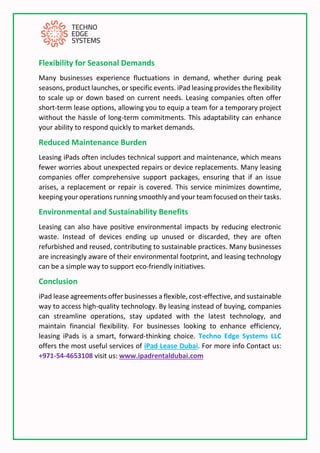 Flexibility for Seasonal Demands
Many businesses experience fluctuations in demand, whether during peak
seasons, product launches, or specific events. iPad leasing provides the flexibility
to scale up or down based on current needs. Leasing companies often offer
short-term lease options, allowing you to equip a team for a temporary project
without the hassle of long-term commitments. This adaptability can enhance
your ability to respond quickly to market demands.
Reduced Maintenance Burden
Leasing iPads often includes technical support and maintenance, which means
fewer worries about unexpected repairs or device replacements. Many leasing
companies offer comprehensive support packages, ensuring that if an issue
arises, a replacement or repair is covered. This service minimizes downtime,
keeping your operations running smoothly and your team focused on their tasks.
Environmental and Sustainability Benefits
Leasing can also have positive environmental impacts by reducing electronic
waste. Instead of devices ending up unused or discarded, they are often
refurbished and reused, contributing to sustainable practices. Many businesses
are increasingly aware of their environmental footprint, and leasing technology
can be a simple way to support eco-friendly initiatives.
Conclusion
iPad lease agreements offer businesses a flexible, cost-effective, and sustainable
way to access high-quality technology. By leasing instead of buying, companies
can streamline operations, stay updated with the latest technology, and
maintain financial flexibility. For businesses looking to enhance efficiency,
leasing iPads is a smart, forward-thinking choice. Techno Edge Systems LLC
offers the most useful services of iPad Lease Dubai. For more info Contact us:
+971-54-4653108 visit us: www.ipadrentaldubai.com
 