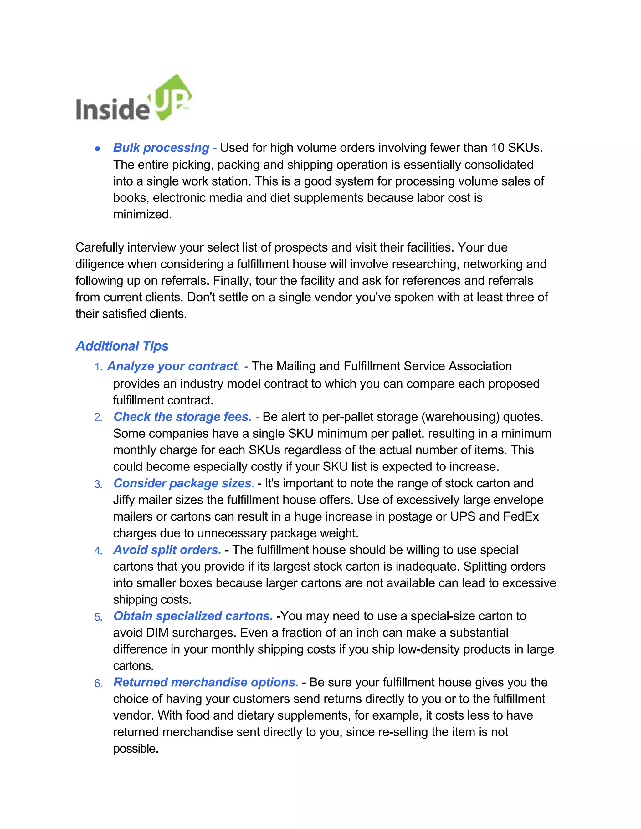 ● Bulk processing - Used for high volume orders involving fewer than 10 SKUs. 
The entire picking, packing and shipping operation is essentially consolidated into a single work station. This is a good system for processing volume sales of books, electronic media and diet supplements because labor cost is minimized. 
Carefully interview your select list of prospects and visit their facilities. Your due 
diligence when considering a fulfillment house will involve researching, networking and 
following up on referrals. Finally, tour the facility and ask for references and referrals 
from current clients. Don't settle on a single vendor you've spoken with at least three of their satisfied clients. 
Additional Tips 
1. Analyze your contract. - The Mailing and Fulfillment Service Association 
provides an industry model contract to which you can compare each proposed fulfillment contract. 
2. 
3. 
4. 
5. 
6. 
Check the storage fees. - Be alert to per-pallet storage (warehousing) quotes. 
Some companies have a single SKU minimum per pallet, resulting in a minimum 
monthly charge for each SKUs regardless of the actual number of items. This could become especially costly if your SKU list is expected to increase. 
Consider package sizes. - It's important to note the range of stock carton and Jiffy mailer sizes the fulfillment house offers. Use of excessively large envelope mailers or cartons can result in a huge increase in postage or UPS and FedEx charges due to unnecessary package weight. 
Avoid split orders. - The fulfillment house should be willing to use special 
cartons that you provide if its largest stock carton is inadequate. Splitting orders 
into smaller boxes because larger cartons are not available can lead to excessive shipping costs. 
Obtain specialized cartons. -You may need to use a special-size carton to 
avoid DIM surcharges. Even a fraction of an inch can make a substantial 
difference in your monthly shipping costs if you ship low-density products in large cartons. 
Returned merchandise options. - Be sure your fulfillment house gives you the choice of having your customers send returns directly to you or to the fulfillment 
vendor. With food and dietary supplements, for example, it costs less to have 
returned merchandise sent directly to you, since re-selling the item is not possible.  