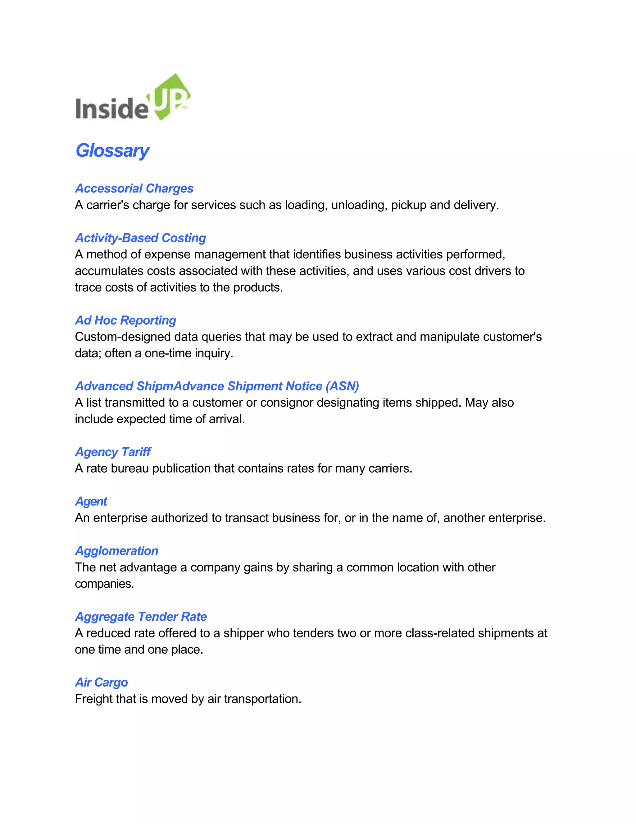 Glossary 
Accessorial Charges 
A carrier's charge for services such as loading, unloading, pickup and delivery. 
Activity-Based Costing 
A method of expense management that identifies business activities performed, 
accumulates costs associated with these activities, and uses various cost drivers to trace costs of activities to the products. 
Ad Hoc Reporting 
Custom-designed data queries that may be used to extract and manipulate customer's data; often a one-time inquiry. 
Advanced ShipmAdvance Shipment Notice (ASN) 
A list transmitted to a customer or consignor designating items shipped. May also include expected time of arrival. 
Agency Tariff 
A rate bureau publication that contains rates for many carriers. 
Agent 
An enterprise authorized to transact business for, or in the name of, another enterprise. 
Agglomeration 
The net advantage a company gains by sharing a common location with other companies. 
Aggregate Tender Rate 
A reduced rate offered to a shipper who tenders two or more class-related shipments at one time and one place. 
Air Cargo 
Freight that is moved by air transportation.  