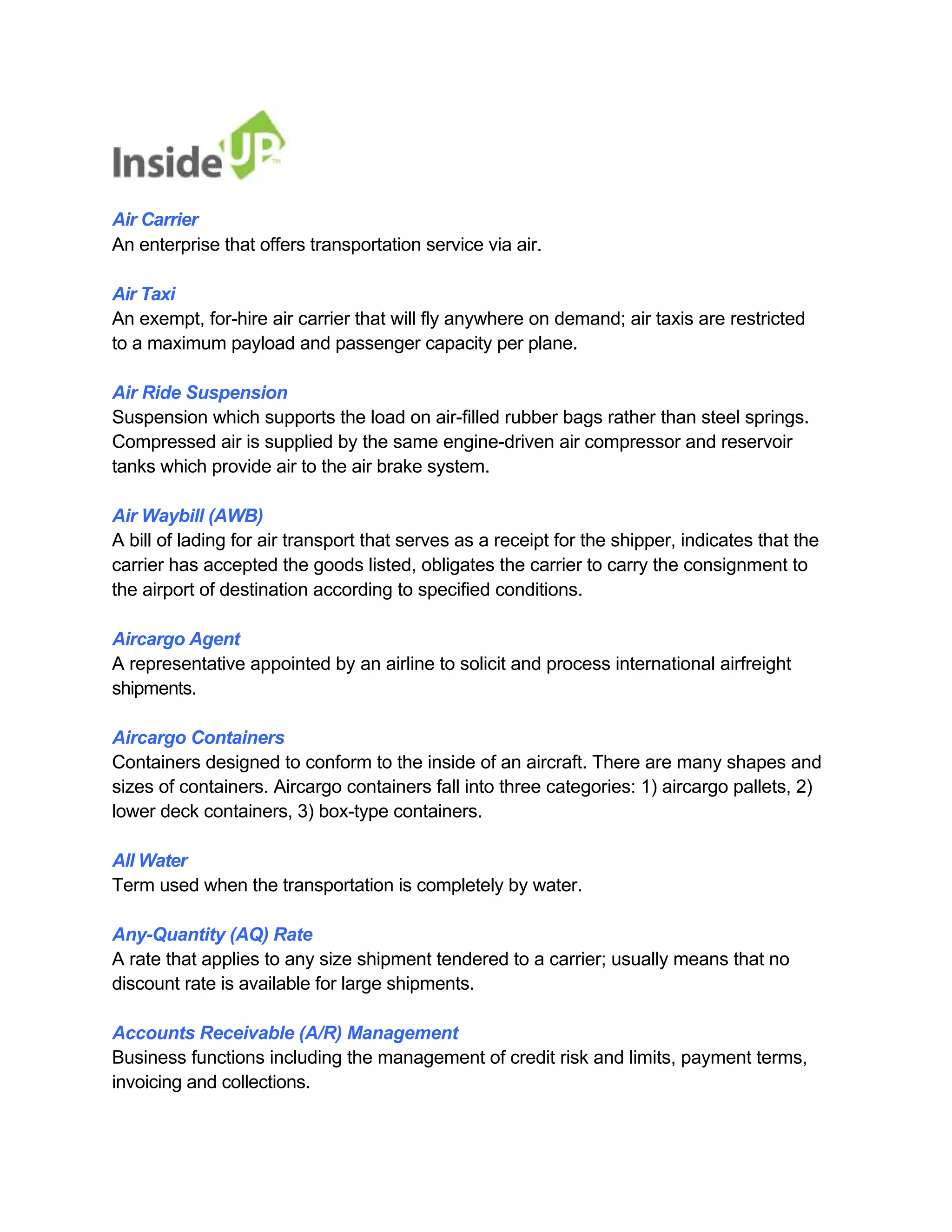 Air Carrier 
An enterprise that offers transportation service via air. 
Air Taxi 
An exempt, for-hire air carrier that will fly anywhere on demand; air taxis are restricted to a maximum payload and passenger capacity per plane. 
Air Ride Suspension 
Suspension which supports the load on air-filled rubber bags rather than steel springs. 
Compressed air is supplied by the same engine-driven air compressor and reservoir tanks which provide air to the air brake system. 
Air Waybill (AWB) 
A bill of lading for air transport that serves as a receipt for the shipper, indicates that the 
carrier has accepted the goods listed, obligates the carrier to carry the consignment to the airport of destination according to specified conditions. 
Aircargo Agent 
A representative appointed by an airline to solicit and process international airfreight shipments. 
Aircargo Containers 
Containers designed to conform to the inside of an aircraft. There are many shapes and sizes of containers. Aircargo containers fall into three categories: 1) aircargo pallets, 2) lower deck containers, 3) box-type containers. 
All Water 
Term used when the transportation is completely by water. 
Any-Quantity (AQ) Rate 
A rate that applies to any size shipment tendered to a carrier; usually means that no discount rate is available for large shipments. 
Accounts Receivable (A/R) Management 
Business functions including the management of credit risk and limits, payment terms, invoicing and collections.  