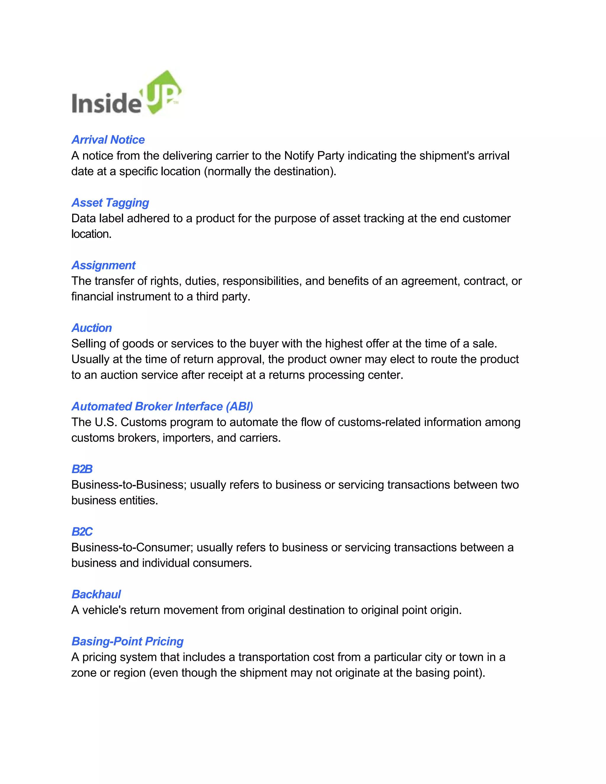 Arrival Notice 
A notice from the delivering carrier to the Notify Party indicating the shipment's arrival date at a specific location (normally the destination). 
Asset Tagging 
Data label adhered to a product for the purpose of asset tracking at the end customer location. 
Assignment 
The transfer of rights, duties, responsibilities, and benefits of an agreement, contract, or financial instrument to a third party. 
Auction 
Selling of goods or services to the buyer with the highest offer at the time of a sale. 
Usually at the time of return approval, the product owner may elect to route the product to an auction service after receipt at a returns processing center. 
Automated Broker Interface (ABI) 
The U.S. Customs program to automate the flow of customs-related information among customs brokers, importers, and carriers. 
B2B 
Business-to-Business; usually refers to business or servicing transactions between two business entities. 
B2C 
Business-to-Consumer; usually refers to business or servicing transactions between a business and individual consumers. 
Backhaul 
A vehicle's return movement from original destination to original point origin. 
Basing-Point Pricing 
A pricing system that includes a transportation cost from a particular city or town in a zone or region (even though the shipment may not originate at the basing point).  